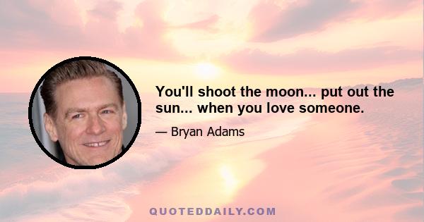 You'll shoot the moon... put out the sun... when you love someone.