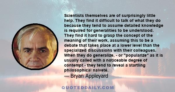 Scientists themselves are of surprisingly little help. They find it difficult to talk of what they do because they tend to assume detailed knowledge is required for generalities to be understood. They find it hard to