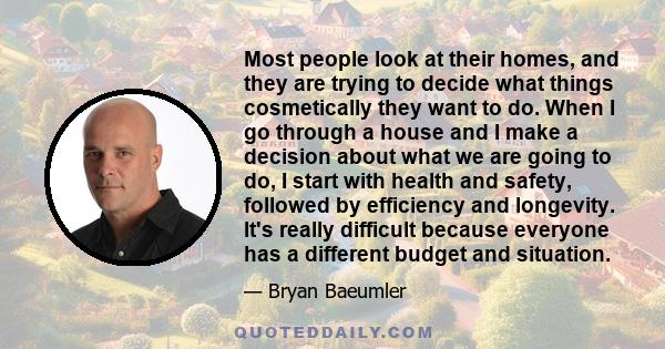 Most people look at their homes, and they are trying to decide what things cosmetically they want to do. When I go through a house and I make a decision about what we are going to do, I start with health and safety,