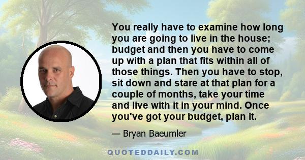 You really have to examine how long you are going to live in the house; budget and then you have to come up with a plan that fits within all of those things. Then you have to stop, sit down and stare at that plan for a