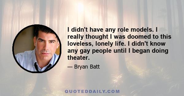 I didn't have any role models. I really thought I was doomed to this loveless, lonely life. I didn't know any gay people until I began doing theater.