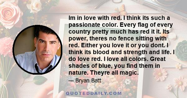 Im in love with red. I think its such a passionate color. Every flag of every country pretty much has red it it. Its power, theres no fence sitting with red. Either you love it or you dont. I think its blood and