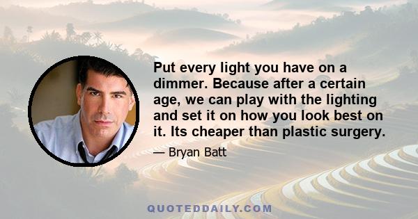 Put every light you have on a dimmer. Because after a certain age, we can play with the lighting and set it on how you look best on it. Its cheaper than plastic surgery.