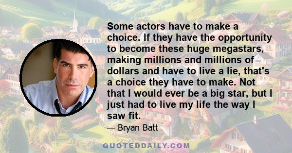 Some actors have to make a choice. If they have the opportunity to become these huge megastars, making millions and millions of dollars and have to live a lie, that's a choice they have to make. Not that I would ever be 