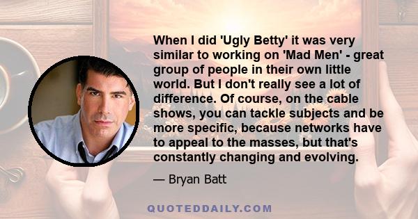 When I did 'Ugly Betty' it was very similar to working on 'Mad Men' - great group of people in their own little world. But I don't really see a lot of difference. Of course, on the cable shows, you can tackle subjects