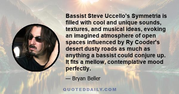 Bassist Steve Uccello's Symmetria is filled with cool and unique sounds, textures, and musical ideas, evoking an imagined atmosphere of open spaces influenced by Ry Cooder's desert dusty roads as much as anything a