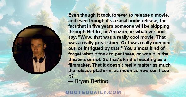 Even though it took forever to release a movie, and even though it's a small indie release, the fact that in five years someone will be skipping through Netflix, or Amazon, or whatever and say, Wow, that was a really