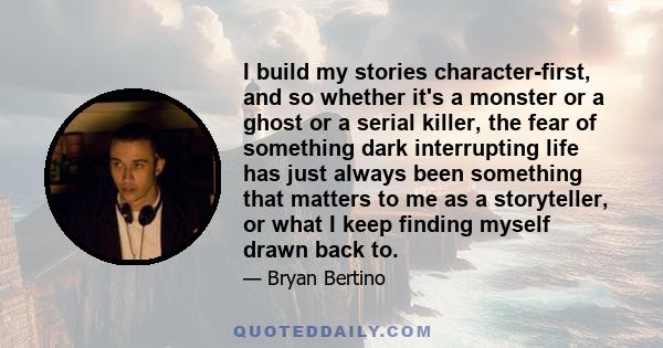 I build my stories character-first, and so whether it's a monster or a ghost or a serial killer, the fear of something dark interrupting life has just always been something that matters to me as a storyteller, or what I 