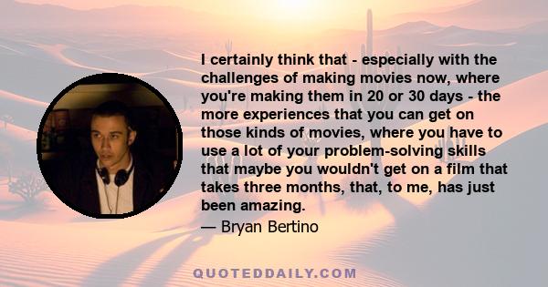 I certainly think that - especially with the challenges of making movies now, where you're making them in 20 or 30 days - the more experiences that you can get on those kinds of movies, where you have to use a lot of