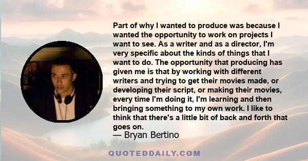 Part of why I wanted to produce was because I wanted the opportunity to work on projects I want to see. As a writer and as a director, I'm very specific about the kinds of things that I want to do. The opportunity that