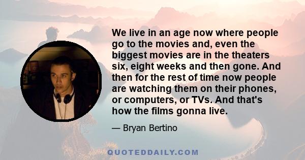 We live in an age now where people go to the movies and, even the biggest movies are in the theaters six, eight weeks and then gone. And then for the rest of time now people are watching them on their phones, or