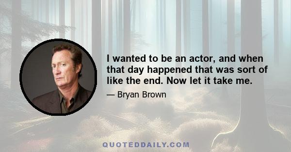 I wanted to be an actor, and when that day happened that was sort of like the end. Now let it take me.