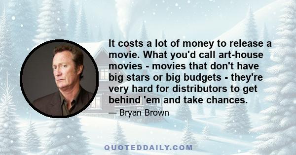 It costs a lot of money to release a movie. What you'd call art-house movies - movies that don't have big stars or big budgets - they're very hard for distributors to get behind 'em and take chances.