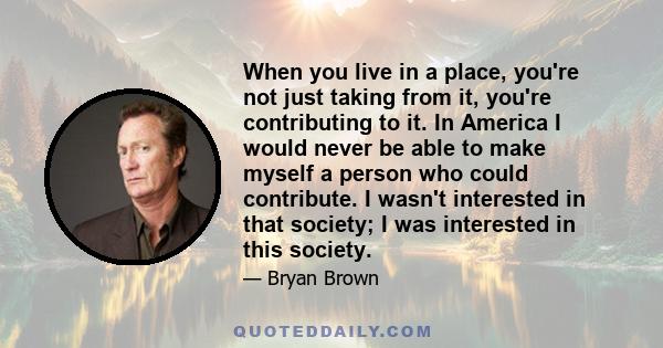 When you live in a place, you're not just taking from it, you're contributing to it. In America I would never be able to make myself a person who could contribute. I wasn't interested in that society; I was interested