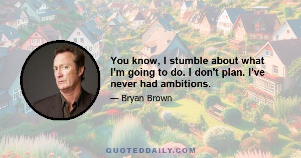 You know, I stumble about what I'm going to do. I don't plan. I've never had ambitions.