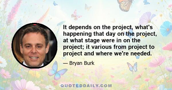 It depends on the project, what's happening that day on the project, at what stage were in on the project; it various from project to project and where we're needed.