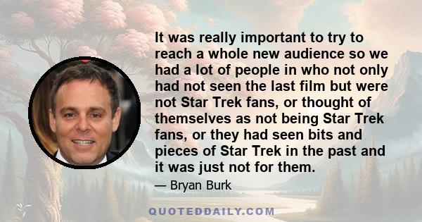 It was really important to try to reach a whole new audience so we had a lot of people in who not only had not seen the last film but were not Star Trek fans, or thought of themselves as not being Star Trek fans, or