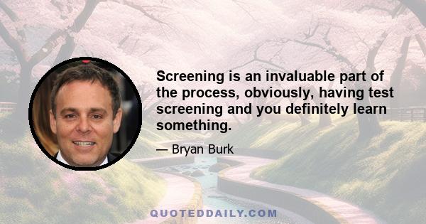 Screening is an invaluable part of the process, obviously, having test screening and you definitely learn something.