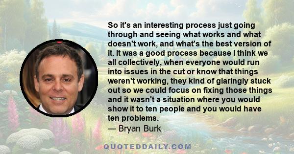 So it's an interesting process just going through and seeing what works and what doesn't work, and what's the best version of it. It was a good process because I think we all collectively, when everyone would run into