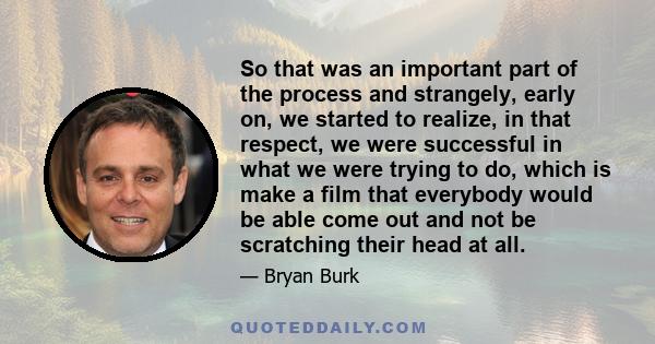 So that was an important part of the process and strangely, early on, we started to realize, in that respect, we were successful in what we were trying to do, which is make a film that everybody would be able come out