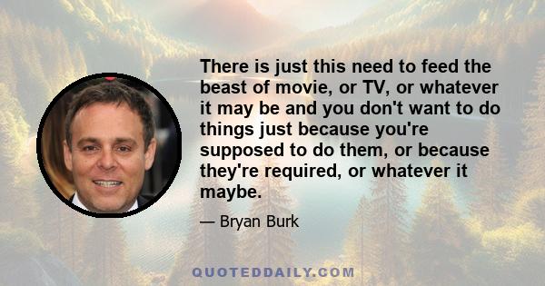 There is just this need to feed the beast of movie, or TV, or whatever it may be and you don't want to do things just because you're supposed to do them, or because they're required, or whatever it maybe.