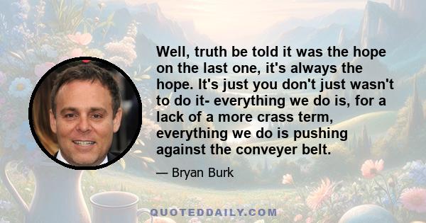 Well, truth be told it was the hope on the last one, it's always the hope. It's just you don't just wasn't to do it- everything we do is, for a lack of a more crass term, everything we do is pushing against the conveyer 