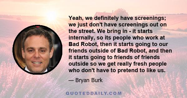 Yeah, we definitely have screenings; we just don't have screenings out on the street. We bring in - it starts internally, so its people who work at Bad Robot, then it starts going to our friends outside of Bad Robot,