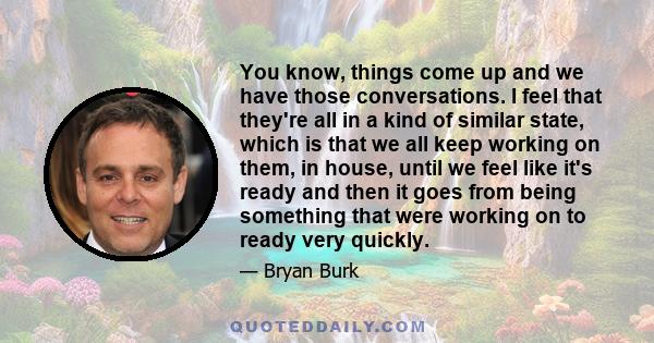 You know, things come up and we have those conversations. I feel that they're all in a kind of similar state, which is that we all keep working on them, in house, until we feel like it's ready and then it goes from