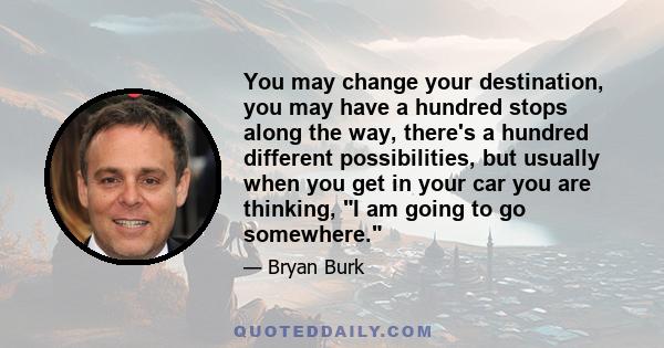 You may change your destination, you may have a hundred stops along the way, there's a hundred different possibilities, but usually when you get in your car you are thinking, I am going to go somewhere.