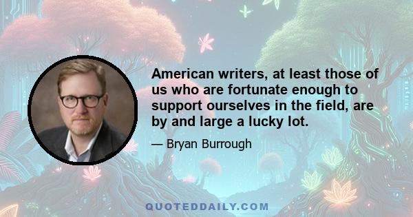 American writers, at least those of us who are fortunate enough to support ourselves in the field, are by and large a lucky lot.