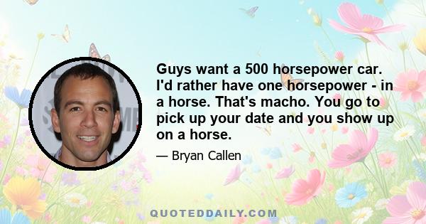 Guys want a 500 horsepower car. I'd rather have one horsepower - in a horse. That's macho. You go to pick up your date and you show up on a horse.