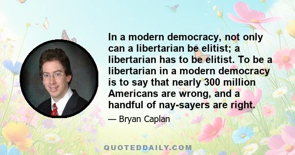 In a modern democracy, not only can a libertarian be elitist; a libertarian has to be elitist. To be a libertarian in a modern democracy is to say that nearly 300 million Americans are wrong, and a handful of nay-sayers 