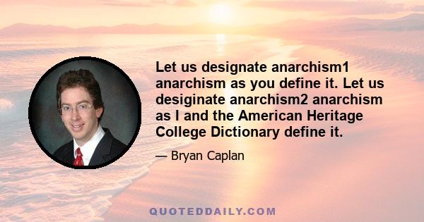 Let us designate anarchism1 anarchism as you define it. Let us desiginate anarchism2 anarchism as I and the American Heritage College Dictionary define it.