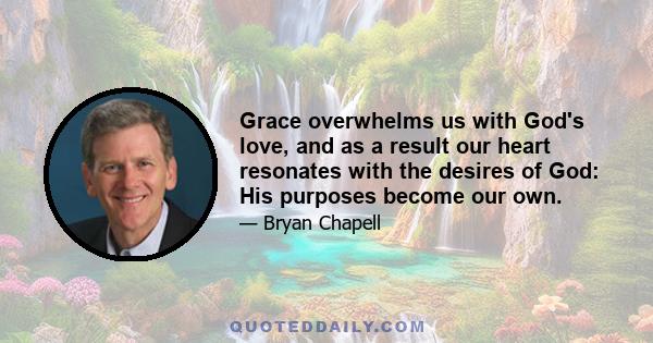 Grace overwhelms us with God's love, and as a result our heart resonates with the desires of God: His purposes become our own.