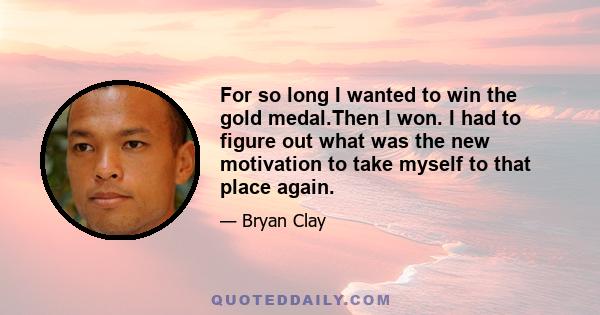 For so long I wanted to win the gold medal.Then I won. I had to figure out what was the new motivation to take myself to that place again.