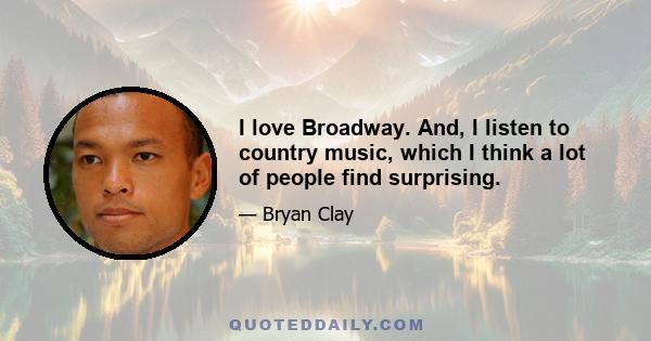 I love Broadway. And, I listen to country music, which I think a lot of people find surprising.