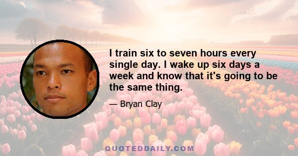 I train six to seven hours every single day. I wake up six days a week and know that it's going to be the same thing.