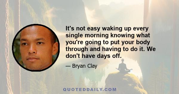 It's not easy waking up every single morning knowing what you're going to put your body through and having to do it. We don't have days off.