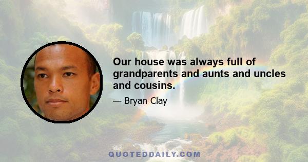 Our house was always full of grandparents and aunts and uncles and cousins.