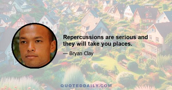 Repercussions are serious and they will take you places.