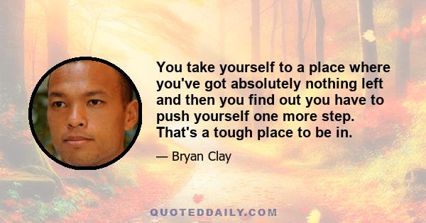 You take yourself to a place where you've got absolutely nothing left and then you find out you have to push yourself one more step. That's a tough place to be in.