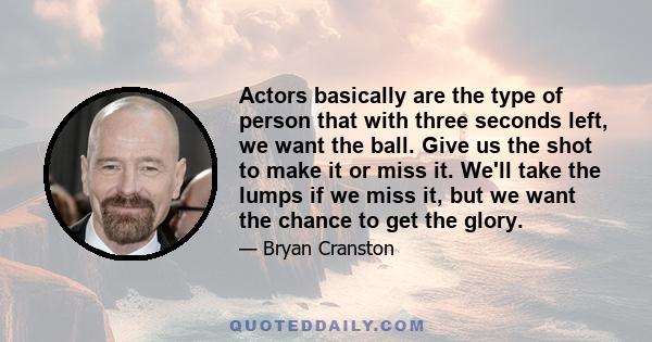 Actors basically are the type of person that with three seconds left, we want the ball. Give us the shot to make it or miss it. We'll take the lumps if we miss it, but we want the chance to get the glory.