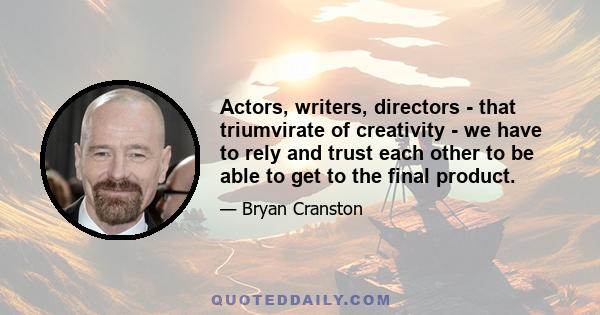 Actors, writers, directors - that triumvirate of creativity - we have to rely and trust each other to be able to get to the final product.