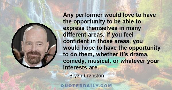 Any performer would love to have the opportunity to be able to express themselves in many different areas. If you feel confident in those areas, you would hope to have the opportunity to do them, whether it's drama,