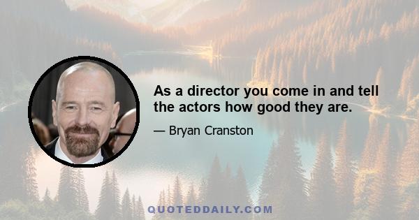 As a director you come in and tell the actors how good they are.