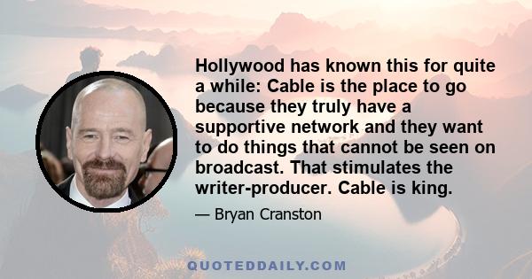 Hollywood has known this for quite a while: Cable is the place to go because they truly have a supportive network and they want to do things that cannot be seen on broadcast. That stimulates the writer-producer. Cable