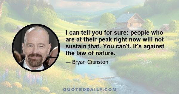 I can tell you for sure: people who are at their peak right now will not sustain that. You can't. It's against the law of nature.