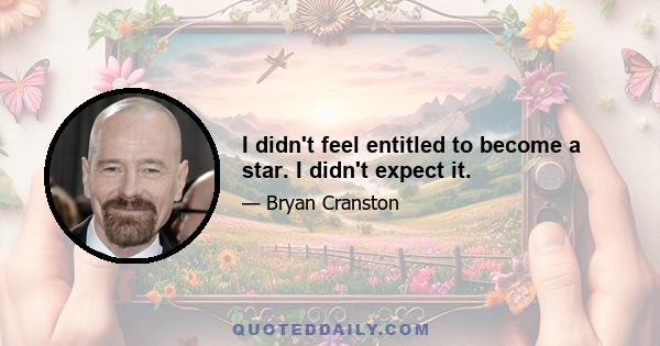 I didn't feel entitled to become a star. I didn't expect it.