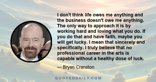 I don't think life owes me anything and the business doesn't owe me anything. The only way to approach it is by working hard and loving what you do. If you do that and have faith, maybe you will get lucky. I mean that