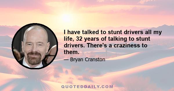 I have talked to stunt drivers all my life, 32 years of talking to stunt drivers. There's a craziness to them.